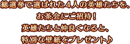 総選挙で選ばれた４人の英雄たちを、お茶会にご招待！英雄たちと仲良くなると、特別な壁紙をプレゼント♪